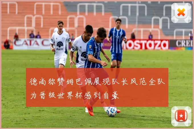 德尚称赞姆巴佩展现队长风范全队为晋级世界杯感到自豪