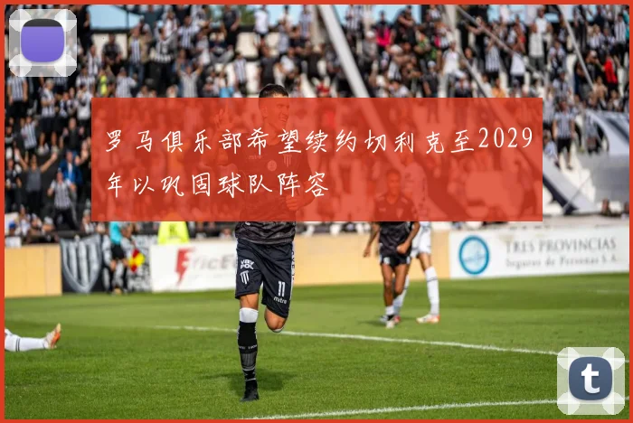罗马俱乐部希望续约切利克至2029年以巩固球队阵容