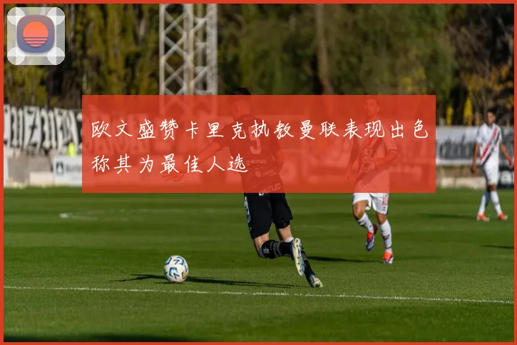 欧文盛赞卡里克执教曼联表现出色称其为最佳人选