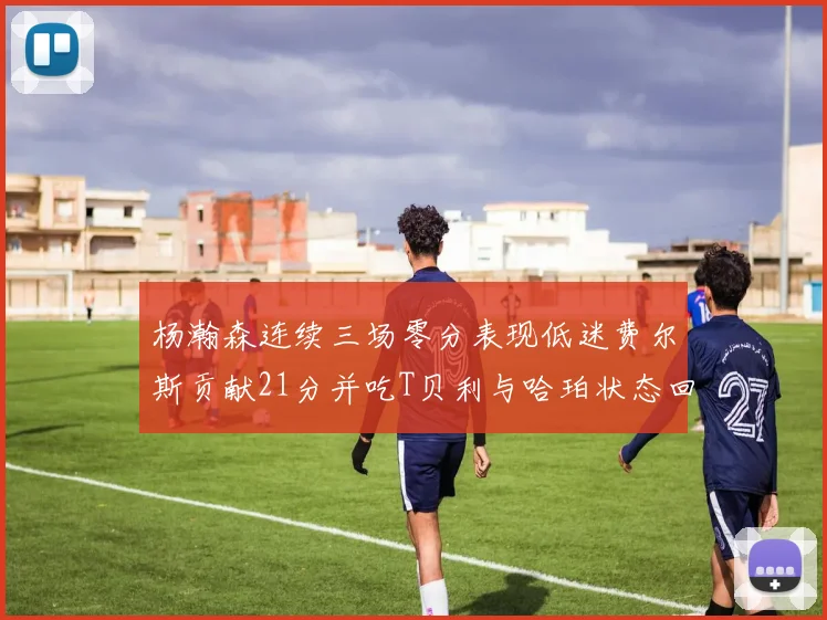 杨瀚森连续三场零分表现低迷费尔斯贡献21分并吃T贝利与哈珀状态回暖