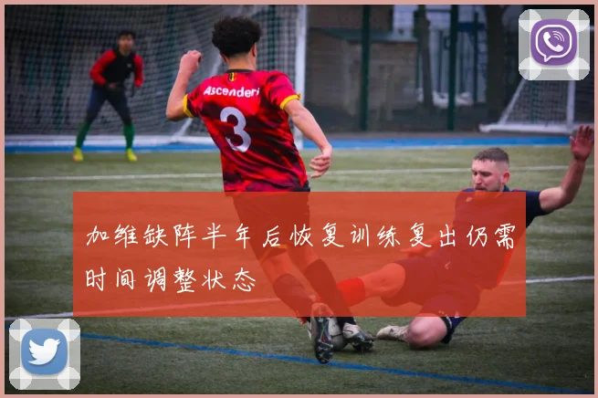 加维缺阵半年后恢复训练复出仍需时间调整状态