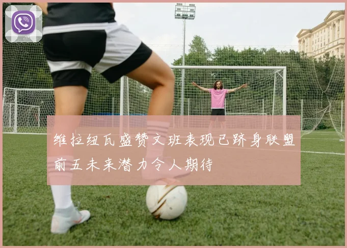 维拉纽瓦盛赞文班表现已跻身联盟前五未来潜力令人期待