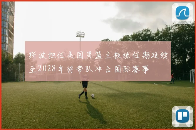 斯波担任美国男篮主教练任期延续至2028年将带队冲击国际赛事