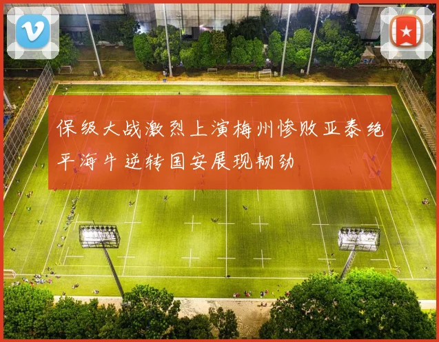 保级大战激烈上演梅州惨败亚泰绝平海牛逆转国安展现韧劲