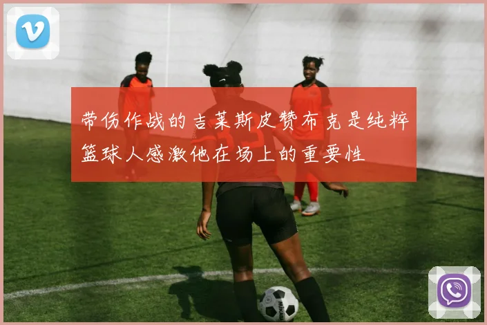 带伤作战的吉莱斯皮赞布克是纯粹篮球人感激他在场上的重要性