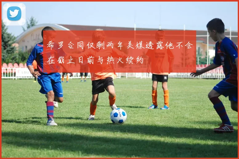 希罗合同仅剩两年美媒透露他不会在截止日前与热火续约