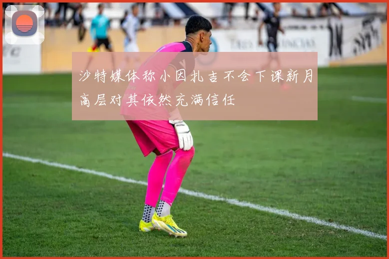 沙特媒体称小因扎吉不会下课新月高层对其依然充满信任