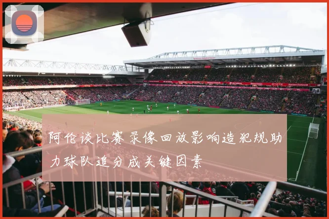 阿伦谈比赛录像回放影响造犯规助力球队追分成关键因素